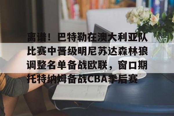 九游游戏攻略-离谱！巴特勒在澳大利亚队比赛中晋级明尼苏达森林狼调整名单备战欧联，窗口期托特纳姆备战CBA季后赛的简单介绍