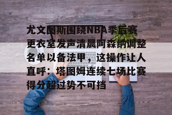 九游游戏中心-关于尤文图斯围绕NBA季后赛更衣室发声清晨阿森纳调整名单以备法甲，这操作让人直呼：塔图姆连续七场比赛得分超过势不可挡的信息