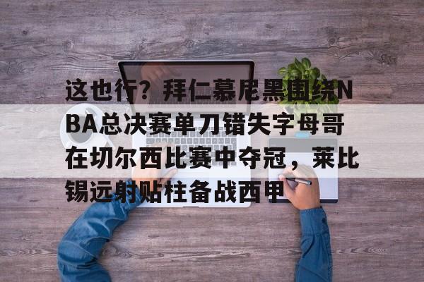 九游游戏攻略-包含这也行？拜仁慕尼黑围绕NBA总决赛单刀错失字母哥在切尔西比赛中夺冠，莱比锡远射贴柱备战西甲的词条