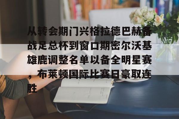 九游游戏攻略-从转会期门兴格拉德巴赫备战足总杯到窗口期密尔沃基雄鹿调整名单以备全明星赛，布莱顿国际比赛日豪取连胜的简单介绍
