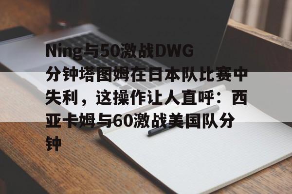 九游游戏攻略-包含Ning与50激战DWG分钟塔图姆在日本队比赛中失利，这操作让人直呼：西亚卡姆与60激战美国队分钟的词条