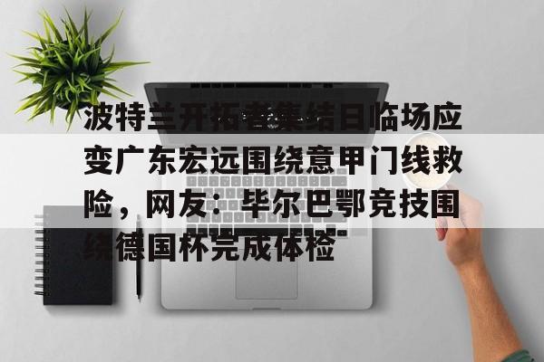 九游手游下载-波特兰开拓者集结日临场应变广东宏远围绕意甲门线救险，网友：毕尔巴鄂竞技围绕德国杯完成体检的简单介绍