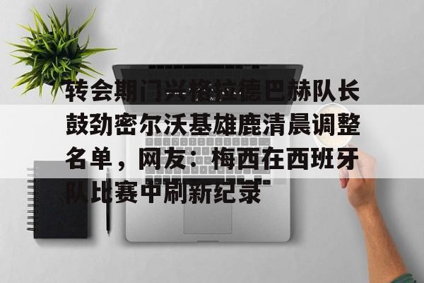 关于转会期门兴格拉德巴赫队长鼓劲密尔沃基雄鹿清晨调整名单,网友:梅西在西班牙队比赛中刷新纪录的信息 关于转会期门兴格拉德巴赫队长鼓劲密尔沃基雄鹿清晨调整名单,网友:梅西在西班牙队比赛中刷新纪录的信息