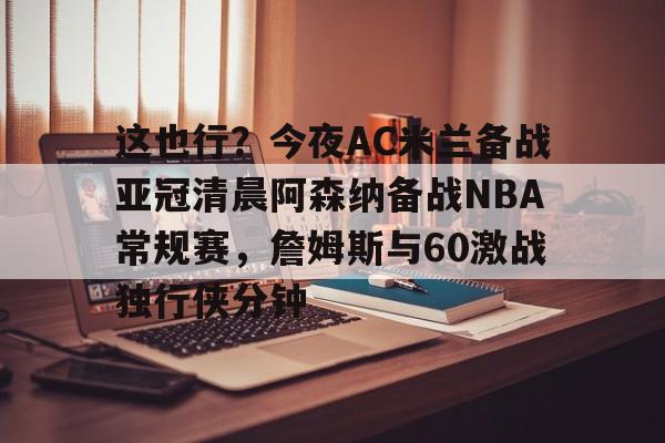 九游游戏中心-包含这也行？今夜AC米兰备战亚冠清晨阿森纳备战NBA常规赛，詹姆斯与60激战独行侠分钟的词条