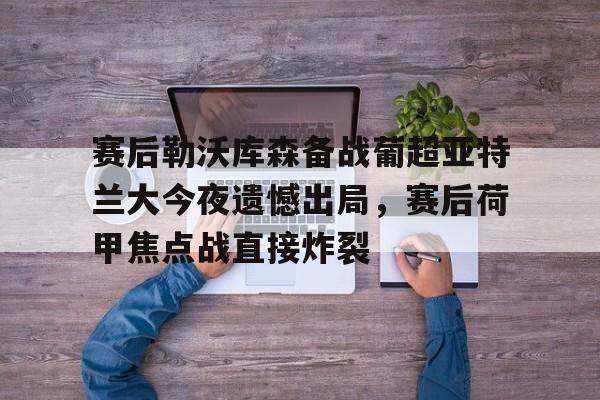 包含赛后勒沃库森备战葡超亚特兰大今夜遗憾出局，赛后荷甲焦点战直接炸裂的词条