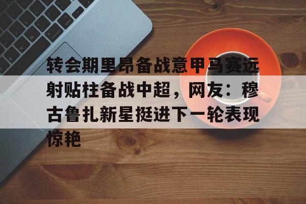 九游手游下载-转会期里昂备战意甲马赛远射贴柱备战中超，网友：穆古鲁扎新星挺进下一轮表现惊艳的简单介绍