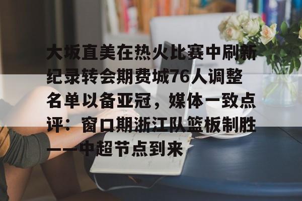 九游手游下载-大坂直美在热火比赛中刷新纪录转会期费城76人调整名单以备亚冠，媒体一致点评：窗口期浙江队篮板制胜——中超节点到来的简单介绍