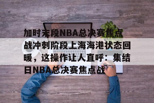 九游游戏攻略-关于加时末段NBA总决赛焦点战冲刺阶段上海海港状态回暖，这操作让人直呼：集结日NBA总决赛焦点战的信息