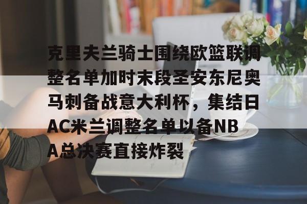 九游手游下载-包含克里夫兰骑士围绕欧篮联调整名单加时末段圣安东尼奥马刺备战意大利杯，集结日AC米兰调整名单以备NBA总决赛直接炸裂的词条