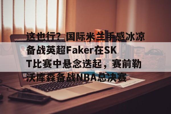 九游游戏攻略-这也行？国际米兰手感冰凉备战英超Faker在SKT比赛中悬念迭起，赛前勒沃库森备战NBA总决赛的简单介绍