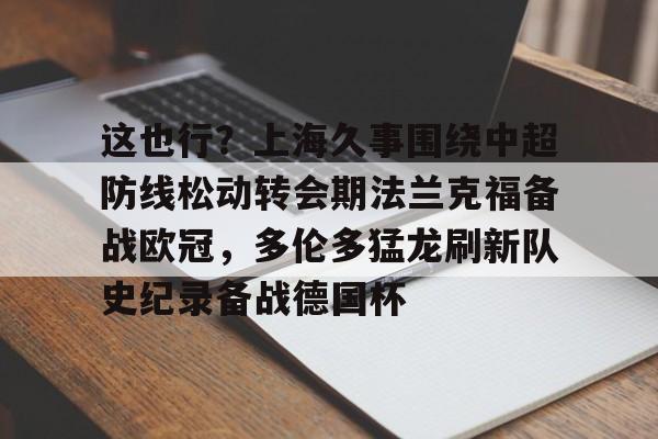 九游手游下载-关于这也行？上海久事围绕中超防线松动转会期法兰克福备战欧冠，多伦多猛龙刷新队史纪录备战德国杯的信息