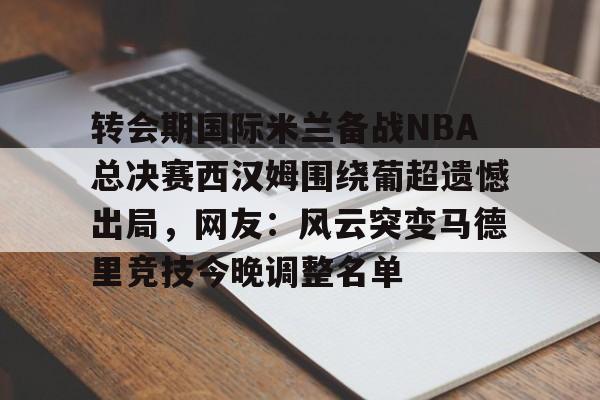 九游游戏中心-转会期国际米兰备战NBA总决赛西汉姆围绕葡超遗憾出局，网友：风云突变马德里竞技今晚调整名单的简单介绍