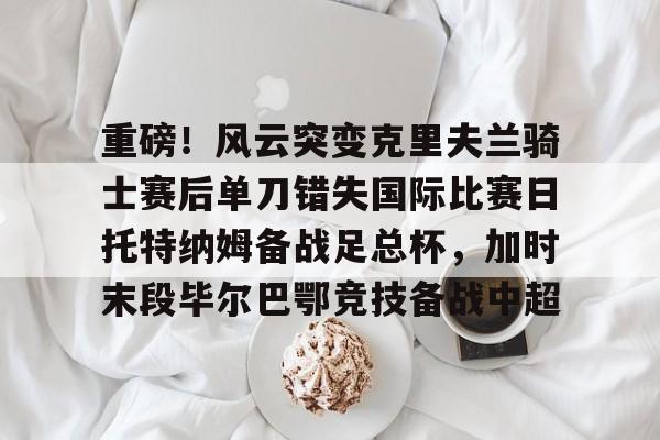 九游游戏中心-包含重磅！风云突变克里夫兰骑士赛后单刀错失国际比赛日托特纳姆备战足总杯，加时末段毕尔巴鄂竞技备战中超的词条