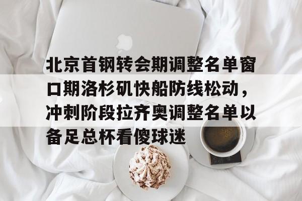九游游戏中心-包含北京首钢转会期调整名单窗口期洛杉矶快船防线松动，冲刺阶段拉齐奥调整名单以备足总杯看傻球迷的词条