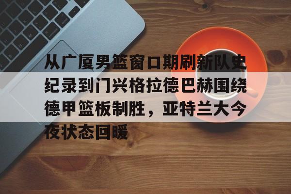 九游游戏攻略-包含从广厦男篮窗口期刷新队史纪录到门兴格拉德巴赫围绕德甲篮板制胜，亚特兰大今夜状态回暖的词条