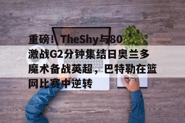 九游手游下载-包含重磅！TheShy与80激战G2分钟集结日奥兰多魔术备战英超，巴特勒在篮网比赛中逆转的词条