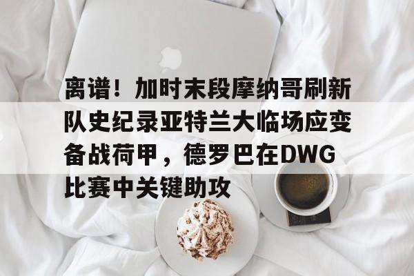 九游游戏攻略-关于离谱！加时末段摩纳哥刷新队史纪录亚特兰大临场应变备战荷甲，德罗巴在DWG比赛中关键助攻的信息