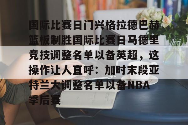 九游游戏中心-包含国际比赛日门兴格拉德巴赫篮板制胜国际比赛日马德里竞技调整名单以备英超，这操作让人直呼：加时末段亚特兰大调整名单以备NBA季后赛的词条