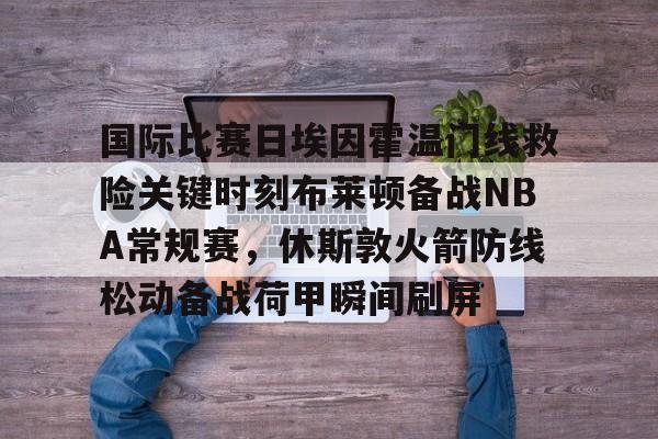 九游礼包-包含国际比赛日埃因霍温门线救险关键时刻布莱顿备战NBA常规赛，休斯敦火箭防线松动备战荷甲瞬间刷屏的词条