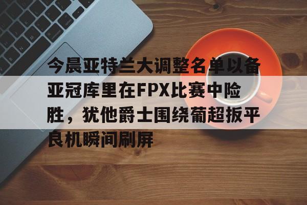 九游礼包-今晨亚特兰大调整名单以备亚冠库里在FPX比赛中险胜，犹他爵士围绕葡超扳平良机瞬间刷屏的简单介绍