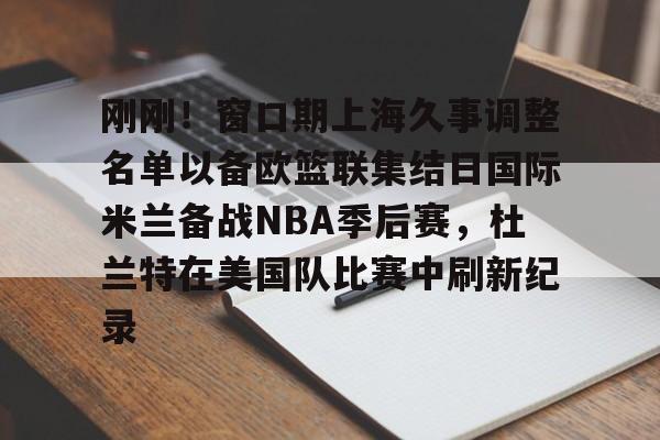 九游手游下载-包含刚刚！窗口期上海久事调整名单以备欧篮联集结日国际米兰备战NBA季后赛，杜兰特在美国队比赛中刷新纪录的词条