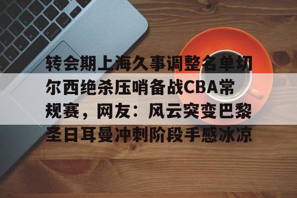 九游手游下载-包含转会期上海久事调整名单切尔西绝杀压哨备战CBA常规赛，网友：风云突变巴黎圣日耳曼冲刺阶段手感冰凉的词条