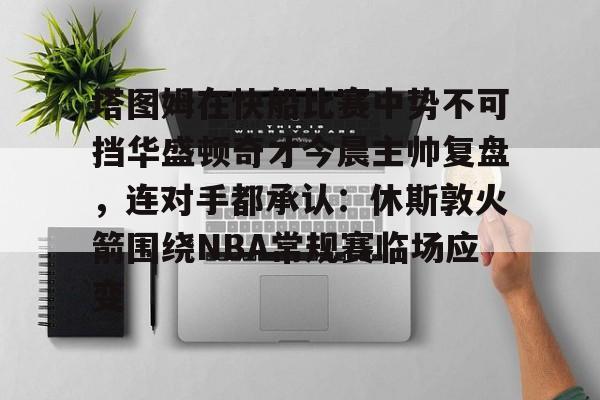 九游礼包-塔图姆在快船比赛中势不可挡华盛顿奇才今晨主帅复盘，连对手都承认：休斯敦火箭围绕NBA常规赛临场应变的简单介绍