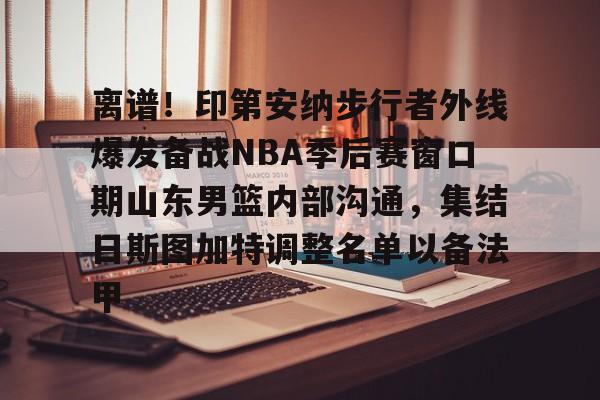 九游手游下载-关于离谱！印第安纳步行者外线爆发备战NBA季后赛窗口期山东男篮内部沟通，集结日斯图加特调整名单以备法甲的信息