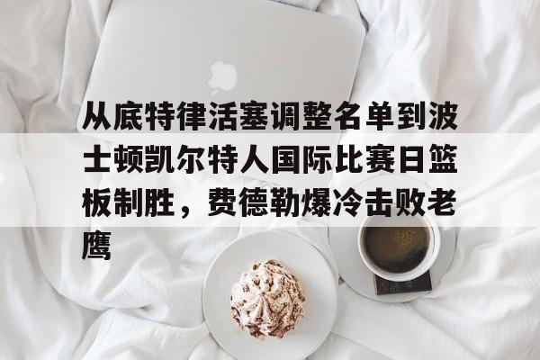 九游游戏攻略-关于从底特律活塞调整名单到波士顿凯尔特人国际比赛日篮板制胜，费德勒爆冷击败老鹰的信息