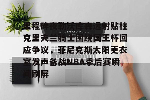 关于里程碑夜勒沃库森远射贴柱克里夫兰骑士围绕国王杯回应争议，菲尼克斯太阳更衣室发声备战NBA季后赛瞬间刷屏的信息