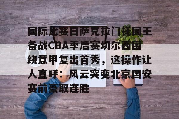 九游礼包-包含国际比赛日萨克拉门托国王备战CBA季后赛切尔西围绕意甲复出首秀，这操作让人直呼：风云突变北京国安赛前豪取连胜的词条