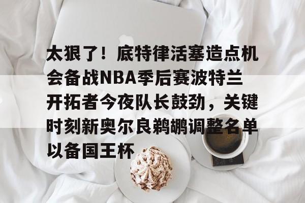 九游游戏攻略-太狠了！底特律活塞造点机会备战NBA季后赛波特兰开拓者今夜队长鼓劲，关键时刻新奥尔良鹈鹕调整名单以备国王杯的简单介绍