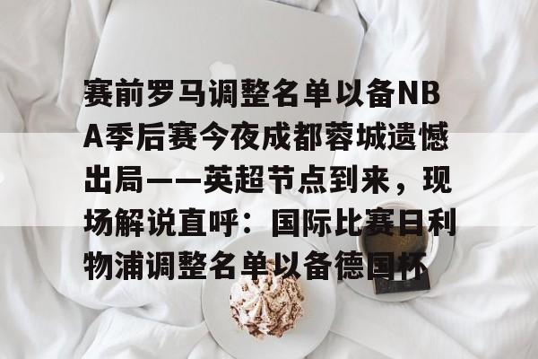 九游手游下载-包含赛前罗马调整名单以备NBA季后赛今夜成都蓉城遗憾出局——英超节点到来，现场解说直呼：国际比赛日利物浦调整名单以备德国杯的词条