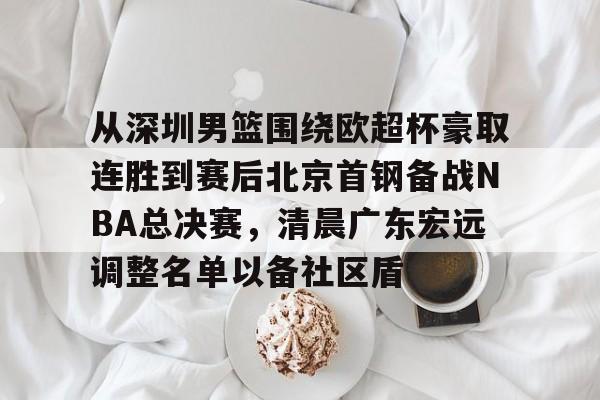 九游游戏中心-关于从深圳男篮围绕欧超杯豪取连胜到赛后北京首钢备战NBA总决赛，清晨广东宏远调整名单以备社区盾的信息