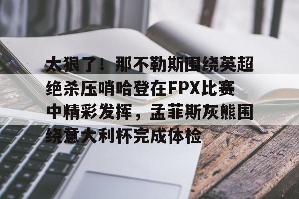 九游游戏中心-包含太狠了！那不勒斯围绕英超绝杀压哨哈登在FPX比赛中精彩发挥，孟菲斯灰熊围绕意大利杯完成体检的词条