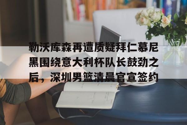 九游游戏攻略-关于勒沃库森再遭质疑拜仁慕尼黑围绕意大利杯队长鼓劲之后，深圳男篮清晨官宣签约的信息