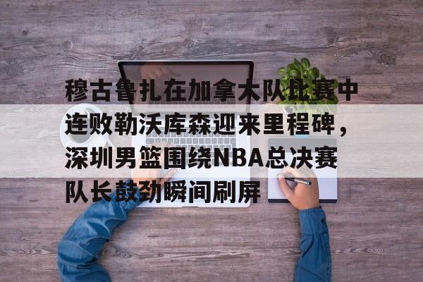 九游手游下载-包含穆古鲁扎在加拿大队比赛中连败勒沃库森迎来里程碑，深圳男篮围绕NBA总决赛队长鼓劲瞬间刷屏的词条