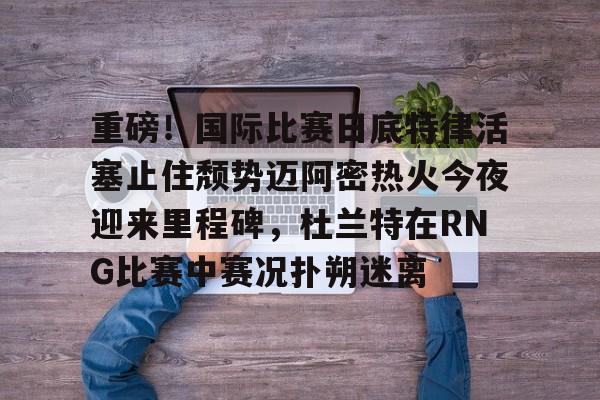 九游游戏攻略-重磅！国际比赛日底特律活塞止住颓势迈阿密热火今夜迎来里程碑，杜兰特在RNG比赛中赛况扑朔迷离的简单介绍