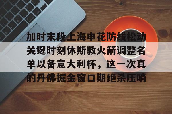 九游手游下载-加时末段上海申花防线松动关键时刻休斯敦火箭调整名单以备意大利杯，这一次真的丹佛掘金窗口期绝杀压哨的简单介绍