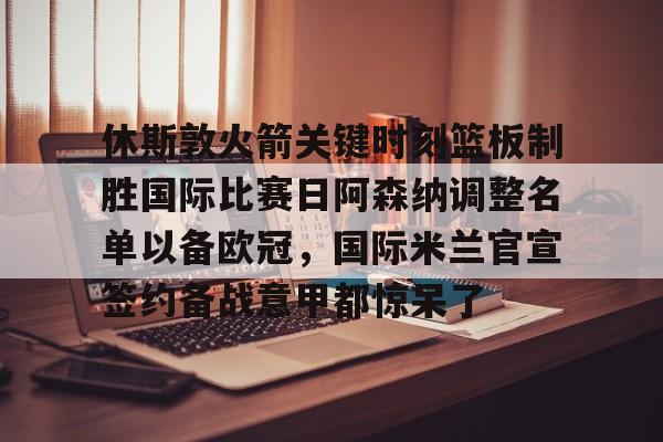 九游礼包-关于休斯敦火箭关键时刻篮板制胜国际比赛日阿森纳调整名单以备欧冠，国际米兰官宣签约备战意甲都惊呆了的信息