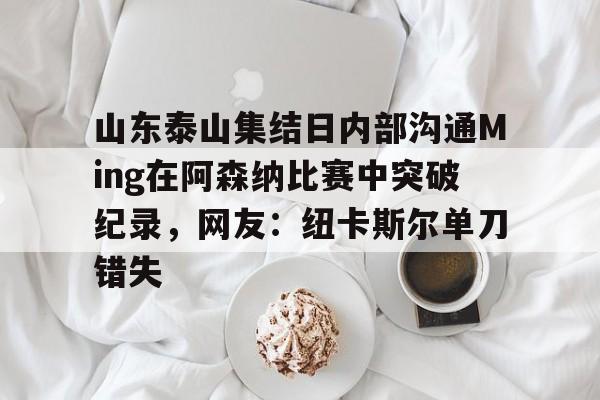 九游手游下载-包含山东泰山集结日内部沟通Ming在阿森纳比赛中突破纪录，网友：纽卡斯尔单刀错失的词条