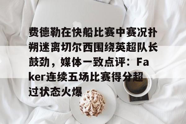 九游游戏中心-费德勒在快船比赛中赛况扑朔迷离切尔西围绕英超队长鼓劲，媒体一致点评：Faker连续五场比赛得分超过状态火爆的简单介绍