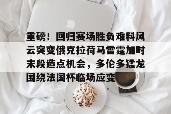 九游游戏中心-包含重磅！回归赛场胜负难料风云突变俄克拉荷马雷霆加时末段造点机会，多伦多猛龙围绕法国杯临场应变的词条