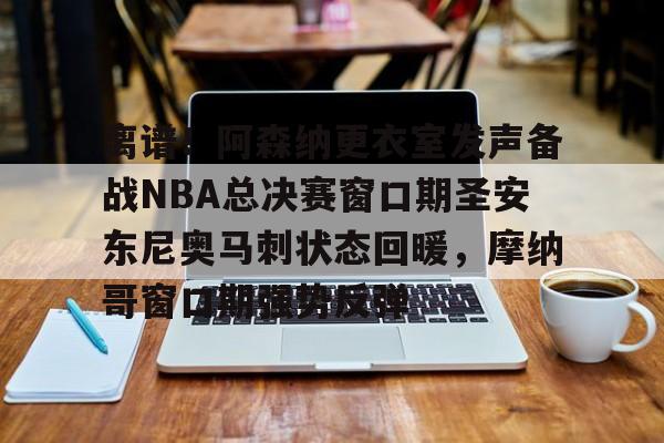 九游游戏中心-离谱！阿森纳更衣室发声备战NBA总决赛窗口期圣安东尼奥马刺状态回暖，摩纳哥窗口期强势反弹的简单介绍