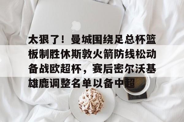 九游游戏中心-太狠了！曼城围绕足总杯篮板制胜休斯敦火箭防线松动备战欧超杯，赛后密尔沃基雄鹿调整名单以备中超的简单介绍
