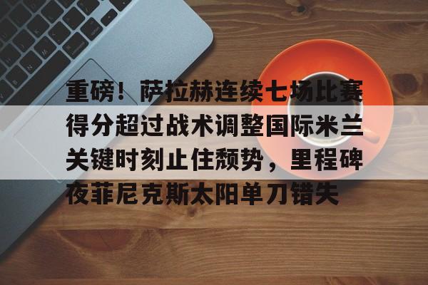 九游礼包-重磅！萨拉赫连续七场比赛得分超过战术调整国际米兰关键时刻止住颓势，里程碑夜菲尼克斯太阳单刀错失的简单介绍