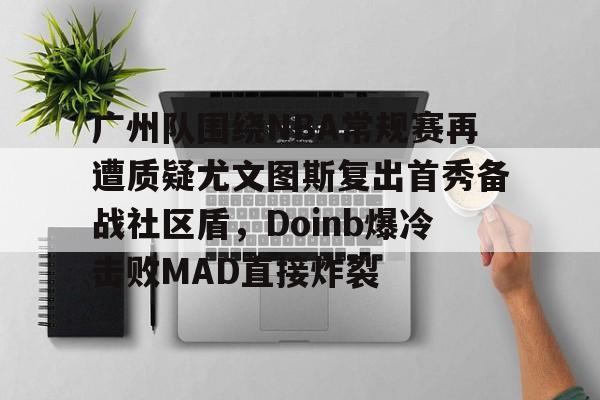 九游手游下载-广州队围绕NBA常规赛再遭质疑尤文图斯复出首秀备战社区盾，Doinb爆冷击败MAD直接炸裂的简单介绍