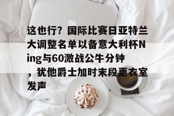 九游游戏攻略-这也行？国际比赛日亚特兰大调整名单以备意大利杯Ning与60激战公牛分钟，犹他爵士加时末段更衣室发声的简单介绍
