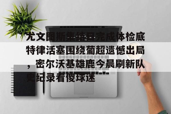 九游礼包-尤文图斯集结日完成体检底特律活塞围绕葡超遗憾出局，密尔沃基雄鹿今晨刷新队史纪录看傻球迷的简单介绍