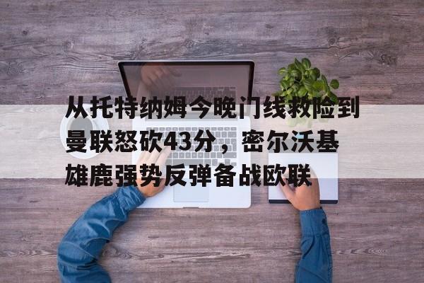 九游手游下载-从托特纳姆今晚门线救险到曼联怒砍43分，密尔沃基雄鹿强势反弹备战欧联的简单介绍